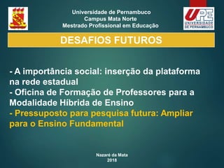 Nazaré da Mata
2018
Universidade de Pernambuco
Campus Mata Norte
Mestrado Profissional em Educação
- A importância social: inserção da plataforma
na rede estadual
- Oficina de Formação de Professores para a
Modalidade Híbrida de Ensino
- Pressuposto para pesquisa futura: Ampliar
para o Ensino Fundamental
DESAFIOS FUTUROS
 