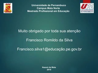 Nazaré da Mata
2018
Universidade de Pernambuco
Campus Mata Norte
Mestrado Profissional em Educação
Muito obrigado por toda sua atenção
Francisco Romildo da Silva
Francisco.silva1@educação.pe.gov.br
 