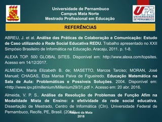 Nazaré da Mata
2018
Universidade de Pernambuco
Campus Mata Norte
Mestrado Profissional em Educação
REFERÊNCIAS
ABREU, J. et al. Análise das Práticas de Colaboração e Comunicação: Estudo
de Caso utilizando a Rede Social Educativa REDU. Trabalho apresentado no XXII
Simpósio Brasileiro de Informática na Educação. Aracaju, 2011. p. 1-8.
ALEXA TOP. 500 GLOBAL SITES. Disponível em: http://www.alexa.com/topsites.
Acesso em 14/12/2017.
ALMEIDA, Maria Elizabeth B. de; MASETTO, Marcos Tarciso; MORAN, José
Manuel; CHAGAS, Elza Marisa Paiva de Figueiredo. Educação Matemática na
Sala de Aula: Problemáticas e Possíveis Soluções. 2004. Disponível em:
<http://www.ipv.pt/millenium/Millenium29/31.pdf >. Acesso em: 20 abr. 2016.
Almeida, V. P. S.. Análise da Resolução de Problemas de Função Afim na
Modalidade Mista de Ensino: a efetividade da rede social educativa.
Dissertação de Mestrado, Centro de Informática (CIn). Universidade Federal de
Pernambuco, Recife, PE, Brasil. (2014)
 