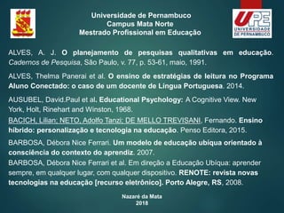 Nazaré da Mata
2018
Universidade de Pernambuco
Campus Mata Norte
Mestrado Profissional em Educação
ALVES, A. J. O planejamento de pesquisas qualitativas em educação.
Cadernos de Pesquisa, São Paulo, v. 77, p. 53-61, maio, 1991.
ALVES, Thelma Panerai et al. O ensino de estratégias de leitura no Programa
Aluno Conectado: o caso de um docente de Língua Portuguesa. 2014.
AUSUBEL, David.Paul et al. Educational Psychology: A Cognitive View. New
York, Holt, Rinehart and Winston, 1968.
BACICH, Lilian; NETO, Adolfo Tanzi; DE MELLO TREVISANI, Fernando. Ensino
híbrido: personalização e tecnologia na educação. Penso Editora, 2015.
BARBOSA, Débora Nice Ferrari. Um modelo de educação ubíqua orientado à
consciência do contexto do aprendiz. 2007.
BARBOSA, Débora Nice Ferrari et al. Em direção a Educação Ubíqua: aprender
sempre, em qualquer lugar, com qualquer dispositivo. RENOTE: revista novas
tecnologias na educação [recurso eletrônico]. Porto Alegre, RS, 2008.
 