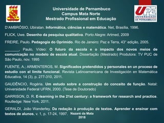 Nazaré da Mata
2018
Universidade de Pernambuco
Campus Mata Norte
Mestrado Profissional em Educação
D’AMBRÓSIO, Ubiratan. Informática, ciências e matemática. Net, Brasília, 1996.
FLICK, Uwe. Desenho da pesquisa qualitativa. Porto Alegre: Artmed, 2009
FREIRE, Paulo. Pedagogia do Oprimido. Rio de Janeiro: Paz e Terra, 43° edição, 2005.
_______, Paulo, Vídeo: O futuro da escola e o impacto dos novos meios de
comunicação no modelo de escola atual. Dissertação (Mestrado) Produtora: TV PUC de
São Paulo, nov. 1995
FUENTE, A.; ARMENTEROS, M. Significados pretendidos y personales en un proceso de
estudio con el límite funcional. Revista Latinoamericana de Investigación en Matemática
Educativa, 14 (3), p. 277-310, 2011.
GAUDÊNCIO, Rogéria. Um estudo sobre a construção do conceito de função. Natal:
Universidade Federal UFRN, 2000. (Tese de Doutorado)
GARRISON, D. R. E-learning in the 21st century: a framework for research and practice.
Routledge: New York, 2011.
GERALDI, João Wanderley. Da redação à produção de textos. Aprender e ensinar com
textos de alunos, v. 1, p. 17-24, 1997.
 