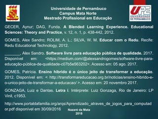 Nazaré da Mata
2018
Universidade de Pernambuco
Campus Mata Norte
Mestrado Profissional em Educação
GECER, Aynur; DAG, Funda. A Blended Learning Experience. Educational
Sciences: Theory and Practice, v. 12, n. 1, p. 438-442, 2012.
GOMES, Alex Sandro; ROLIM, A. L.; SILVA, W. M. Educar com o Redu. Recife:
Redu Educational Technology, 2012.
_______, Alex Sandro. Software livre para educação pública de qualidade. 2017.
Disponível em: <https://medium.com/@alexsandrogomes/software-livre-para-
educação-pública-de-qualidade-c07b5e563202>. Acesso em: 05 ago. 2017.
GOMES, Patrícia. Ensino hibrido é o único jeito de transformar a educação.
2012. Disponível em: < http://transformareducacao.org.br/noticias/ensino-hibrido-e-
o-unico-jeito-de-transformar-a-educacao/ >. Acesso em: 20 novembro 2017.
GONZAGA, Luiz e Dantas. Letra i. Intérprete: Luiz Gonzaga, Rio de Janeiro: LP
Vinil, c1953.
http://www.portaldafamilia.org/arqs/Aprendizado_atraves_de_jogos_para_computad
or.pdf disponível em 30/09/2016
 
