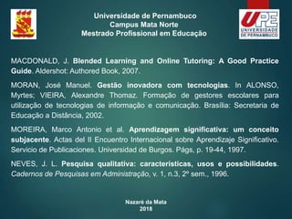 Nazaré da Mata
2018
Universidade de Pernambuco
Campus Mata Norte
Mestrado Profissional em Educação
MACDONALD, J. Blended Learning and Online Tutoring: A Good Practice
Guide. Aldershot: Authored Book, 2007.
MORAN, José Manuel. Gestão inovadora com tecnologias. In ALONSO,
Myrtes; VIEIRA, Alexandre Thomaz. Formação de gestores escolares para
utilização de tecnologias de informação e comunicação. Brasília: Secretaria de
Educação a Distância, 2002.
MOREIRA, Marco Antonio et al. Aprendizagem significativa: um conceito
subjacente. Actas del II Encuentro Internacional sobre Aprendizaje Significativo.
Servicio de Publicaciones. Universidad de Burgos. Págs, p. 19-44, 1997.
NEVES, J. L. Pesquisa qualitativa: características, usos e possibilidades.
Cadernos de Pesquisas em Administração, v. 1, n.3, 2º sem., 1996.
 