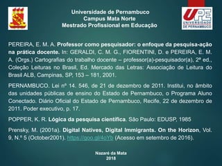 Nazaré da Mata
2018
Universidade de Pernambuco
Campus Mata Norte
Mestrado Profissional em Educação
PEREIRA, E. M. A. Professor como pesquisador: o enfoque da pesquisa-ação
na prática docente. In: GERALDI, C. M. G., FIORENTINI, D. e PEREIRA, E. M.
A. (Orgs.) Cartografias do trabalho docente – professor(a)-pesquisador(a), 2ª ed.,
Coleção Leituras no Brasil, Ed. Mercado das Letras: Associação de Leitura do
Brasil ALB, Campinas, SP, 153 – 181, 2001.
PERNAMBUCO. Lei nº 14. 546, de 21 de dezembro de 2011. Institui, no âmbito
das unidades públicas de ensino do Estado de Pernambuco, o Programa Aluno
Conectado. Diário Oficial do Estado de Pernambuco, Recife, 22 de dezembro de
2011. Poder executivo, p. 17.
POPPER, K. R. Lógica da pesquisa científica. São Paulo: EDUSP, 1985
Prensky, M. (2001a). Digital Natives, Digital Immigrants. On the Horizon, Vol.
9, N.º 5 (October2001). https://goo.gl/4oYb (Acesso em setembro de 2016).
 