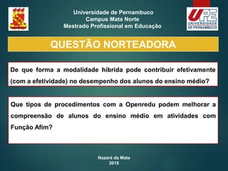 Nazaré da Mata
2018
Universidade de Pernambuco
Campus Mata Norte
Mestrado Profissional em Educação
QUESTÃO NORTEADORA
De que forma a modalidade híbrida pode contribuir efetivamente
(com a efetividade) no desempenho dos alunos do ensino médio?
Que tipos de procedimentos com a Openredu podem melhorar a
compreensão de alunos do ensino médio em atividades com
Função Afim?
 
