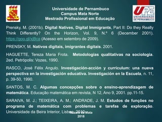 Nazaré da Mata
2018
Universidade de Pernambuco
Campus Mata Norte
Mestrado Profissional em Educação
Prensky, M. (2001b). Digital Natives, Digital Immigrants, Part II: Do they Really
Think Differently? On the Horizon, Vol. 9, N.º 6 (December 2001).
https://goo.gl/xjBca (Acesso em setembro de 2009).
PRENSKY, M. Nativos digitais, imigrantes digitais. 2001.
HAGUETTE, Tereza Maria Frota. Metodologias qualitativas na sociologia.
2ed. Petrópolis: Vozes, 1990.
RASCO, José Félix Angulo. Investigación-acción y curriculum: una nueva
perspectiva en la investigación educativa. Investigación en la Escuela, n. 11,
p. 39-50, 1990.
SANTOS, M. C. Algumas concepções sobre o ensino-aprendizagem de
matemática. Educação matemática em revista, N 12, Ano 9, 2001. pp.11-15.
SARAIVA, M. J.; TEIXEIRA, A. M.; ANDRADE, J. M. Estudos de funções no
programa de matemática com problemas e tarefas de exploração.
Universidade da Beira Interior, Lisboa, 2010.
 