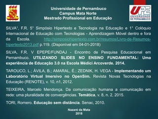 Nazaré da Mata
2018
Universidade de Pernambuco
Campus Mata Norte
Mestrado Profissional em Educação
SILVA¹, F.R. 5° Simpósio Hipertexto e Tecnologia na Educação e 1° Colóquio
Internacional de Educação com Tecnologias - Aprendizagem Móvel dentro e fora
da Escola. http://simposiohipertexto.com.br/resumos/Livro-de-Resumos-
hipertexto2013.pdf p.119. (Disponível em 04-01-2018)
SILVA, F.R. V EPEPE/FUNDAJ - Encontro de Pesquisa Educacional em
Pernambuco. UTILIZANDO SLIDES NO ENSINO FUNDAMENTAL: Uma
experiência de Educação 3.0 na Escola Médici Arcoverde. 2014.
TAROUCO, L.; ÁVILA, B.; AMARAL, É.; ZEDNIK, H. VEGA - Implementando um
Laboratório Virtual Imersivo no OpenSim. Revista Novas Tecnologias na
Educação (RENOTE), v. 10, n1, 2012.
TEIXEIRA, Marcelo Mendonça. Da comunicação humana a comunicação em
rede: uma pluralidade de convergências. Temática, v. 8, n. 2, 2015.
TORI, Romero. Educação sem distância. Senac, 2010.
 