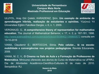 Nazaré da Mata
2018
Universidade de Pernambuco
Campus Mata Norte
Mestrado Profissional em Educação
ULUYOL, Araş Gör Çelebi; KARADENIZ, Şirin. Um exemplo de ambiente de
aprendizagem hibrida, realização de estudantes e opiniões. Yüzüncü Yıl
Üniversitesi Eğitim Fakültesi Dergisi, v. 6, n. 1, 2009.
VERGNAUD, G.; A comprehensive theory of representation for mathematics
education. The Journal of Mathematical Behavior, v. 17, n. 2, p. 167-181, 1998.
http://www.sciencedirect.com/science/article/pii/S0364021399800573 consulta em
13-10-2016
VIANA, Claudemir E.; BERTOCCHI, Sônia. Pelo celular... lá na escola:
mobilidade e convergências nos projetos pedagógicos. Revista Educarede,
2009.
VIANA, M. C. V., O Cinema na Sala de Aula e a Formação de Professores de
Matemática. Minicurso oferecido aos alunos do Curso de Matemática na UFRRJ.
Dia de Atividades Acadêmico-Científico-Culturais.18 de maio de 2010.
Seropédica- RJ.
 