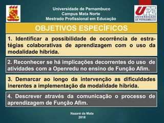 Nazaré da Mata
2018
Universidade de Pernambuco
Campus Mata Norte
Mestrado Profissional em Educação
1. Identificar a possibilidade de ocorrência de estra-
tégias colaborativas de aprendizagem com o uso da
modalidade híbrida.
2. Reconhecer se há implicações decorrentes do uso de
atividades com a Openredu no ensino de Função Afim.
OBJETIVOS ESPECÍFICOS
3. Demarcar ao longo da intervenção as dificuldades
inerentes a implementação da modalidade híbrida.
4. Descrever através da comunicação o processo de
aprendizagem de Função Afim.
 