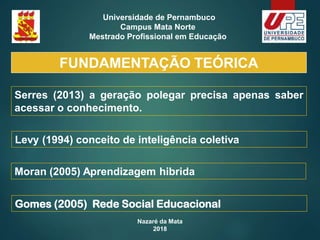 Nazaré da Mata
2018
Universidade de Pernambuco
Campus Mata Norte
Mestrado Profissional em Educação
Serres (2013) a geração polegar precisa apenas saber
acessar o conhecimento.
Levy (1994) conceito de inteligência coletiva
Moran (2005) Aprendizagem hibrida
Gomes (2005) Rede Social Educacional
FUNDAMENTAÇÃO TEÓRICA
 