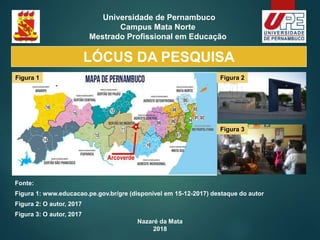 Nazaré da Mata
2018
Universidade de Pernambuco
Campus Mata Norte
Mestrado Profissional em Educação
Fonte:
Figura 1: www.educacao.pe.gov.br/gre (disponível em 15-12-2017) destaque do autor
Figura 2: O autor, 2017
Figura 3: O autor, 2017
Figura 1 Figura 2
Figura 3
LÓCUS DA PESQUISA
 