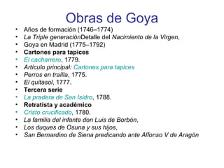 Obras de Goya
• Años de formación (1746–1774)
• La Triple generaciónDetalle del Nacimiento de la Virgen,
• Goya en Madrid (1775–1792)
• Cartones para tapices
• El cacharrero, 1779.
• Artículo principal: Cartones para tapices
• Perros en traílla, 1775.
• El quitasol, 1777.
• Tercera serie
• La pradera de San Isidro, 1788.
• Retratista y académico
• Cristo crucificado, 1780.
• La familia del infante don Luis de Borbón,
• Los duques de Osuna y sus hijos,
• San Bernardino de Siena predicando ante Alfonso V de Aragón
 