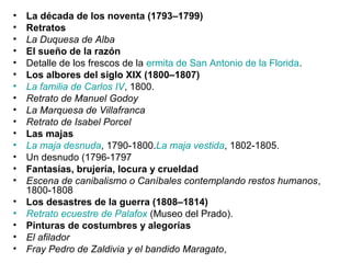 • La década de los noventa (1793–1799)
• Retratos
• La Duquesa de Alba
• El sueño de la razón
• Detalle de los frescos de la ermita de San Antonio de la Florida.
• Los albores del siglo XIX (1800–1807)
• La familia de Carlos IV, 1800.
• Retrato de Manuel Godoy
• La Marquesa de Villafranca
• Retrato de Isabel Porcel
• Las majas
• La maja desnuda, 1790-1800.La maja vestida, 1802-1805.
• Un desnudo (1796-1797
• Fantasías, brujería, locura y crueldad
• Escena de canibalismo o Caníbales contemplando restos humanos,
1800-1808
• Los desastres de la guerra (1808–1814)
• Retrato ecuestre de Palafox (Museo del Prado).
• Pinturas de costumbres y alegorías
• El afilador
• Fray Pedro de Zaldivia y el bandido Maragato,
 