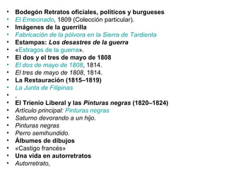 • Bodegón Retratos oficiales, políticos y burgueses
• El Emecinado, 1809 (Colección particular).
• Imágenes de la guerrilla
• Fabricación de la pólvora en la Sierra de Tardienta
• Estampas: Los desastres de la guerra
• «Estragos de la guerra».
• El dos y el tres de mayo de 1808
• El dos de mayo de 1808, 1814.
• El tres de mayo de 1808, 1814.
• La Restauración (1815–1819)
• La Junta de Filipinas
• ,
• El Trienio Liberal y las Pinturas negras (1820–1824)
• Artículo principal: Pinturas negras
• Saturno devorando a un hijo.
• Pinturas negras
• Perro semihundido.
• Álbumes de dibujos
• «Castigo francés»
• Una vida en autorretratos
• Autorretrato,
 