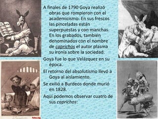 A finales de 1790 Goya realizó obras que rompieron con el academicismo. En sus frescos las pinceladas están superpuestas y con manchas. En los grabados, también denominados con el nombre de  caprichos  el autor plasma su ironía sobre la sociedad. Goya fue lo que Velázquez en su época.  El retorno del absolutismo llevó a Goya al aislamiento. Se exilió a Burdeos donde murió en 1828. Aquí podemos observar cuatro de sus  caprichos : 
