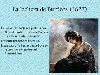 La lechera de Burdeos (1827) Es una obra neoclásica pintada por Goya durante su exilio en Francia un año antes de su muerte. Presenta tendencias liberales. Este cuadro ha hecho que a Goya se le considere el padre del Romanticismo. 