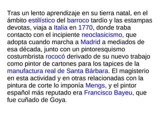 Tras un lento aprendizaje en su tierra natal, en el ámbito  estilístico  del  barroco  tardío y las estampas devotas, viaja a  Italia  en  1770 , donde traba contacto con el incipiente  neoclasicismo , que adopta cuando marcha a  Madrid  a mediados de esa década, junto con un pintoresquismo costumbrista  rococó  derivado de su nuevo trabajo como pintor de cartones para los tapices de la  manufactura real de Santa Bárbara . El magisterio en esta actividad y en otras relacionadas con la pintura de corte lo imponía  Mengs , y el pintor español más reputado era  Francisco Bayeu , que fue cuñado de Goya . 