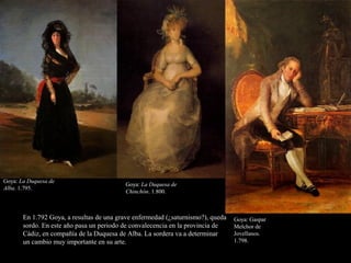 Goya: La Duquesa de
Alba. 1.795.
Goya: La Duquesa de
Chinchón. 1.800.
Goya: Gaspar
Melchor de
Jovellanos.
1.798.
En 1.792 Goya, a resultas de una grave enfermedad (¿saturnismo?), queda
sordo. En este año pasa un periodo de convalecencia en la provincia de
Cádiz, en compañía de la Duquesa de Alba. La sordera va a determinar
un cambio muy importante en su arte.
 