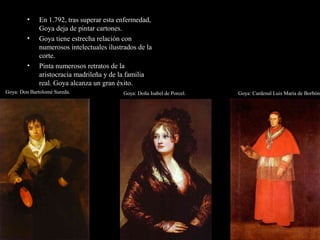 • En 1.792, tras superar esta enfermedad,
Goya deja de pintar cartones.
• Goya tiene estrecha relación con
numerosos intelectuales ilustrados de la
corte.
• Pinta numerosos retratos de la
aristocracia madrileña y de la familia
real. Goya alcanza un gran éxito.
Goya: Cardenal Luis María de Borbón.Goya: Doña Isabel de Porcel.Goya: Don Bartolomé Sureda..
 