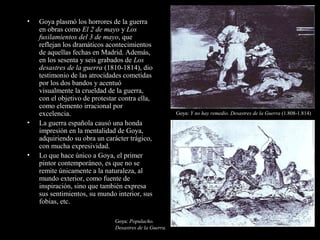 • Goya plasmó los horrores de la guerra
en obras como El 2 de mayo y Los
fusilamientos del 3 de mayo, que
reflejan los dramáticos acontecimientos
de aquellas fechas en Madrid. Además,
en los sesenta y seis grabados de Los
desastres de la guerra (1810-1814), dio
testimonio de las atrocidades cometidas
por los dos bandos y acentuó
visualmente la crueldad de la guerra,
con el objetivo de protestar contra ella,
como elemento irracional por
excelencia.
• La guerra española causó una honda
impresión en la mentalidad de Goya,
adquiriendo su obra un carácter trágico,
con mucha expresividad.
• Lo que hace único a Goya, el primer
pintor contemporáneo, es que no se
remite únicamente a la naturaleza, al
mundo exterior, como fuente de
inspiración, sino que también expresa
sus sentimientos, su mundo interior, sus
fobias, etc.
Goya: Y no hay remedio. Desastres de la Guerra (1.808-1.814)
Goya: Populacho.
Desastres de la Guerra.
 