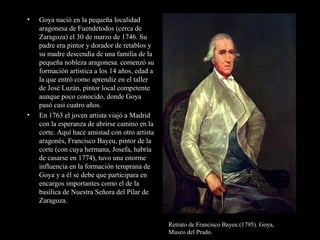 • Goya nació en la pequeña localidad
aragonesa de Fuendetodos (cerca de
Zaragoza) el 30 de marzo de 1746. Su
padre era pintor y dorador de retablos y
su madre descendía de una familia de la
pequeña nobleza aragonesa. comenzó su
formación artística a los 14 años, edad a
la que entró como aprendiz en el taller
de José Luzán, pintor local competente
aunque poco conocido, donde Goya
pasó casi cuatro años.
• En 1763 el joven artista viajó a Madrid
con la esperanza de abrirse camino en la
corte. Aquí hace amistad con otro artista
aragonés, Francisco Bayeu, pintor de la
corte (con cuya hermana, Josefa, habría
de casarse en 1774), tuvo una enorme
influencia en la formación temprana de
Goya y a él se debe que participara en
encargos importantes como el de la
basílica de Nuestra Señora del Pilar de
Zaragoza.
Retrato de Francisco Bayeu (1795). Goya,
Museo del Prado.
 