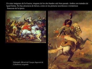 En estas imágenes de la Guerra, ninguno de los dos bandos sale bien parado. Ambos son tratados de
Igual forma. No hay presencia de héroes, como en las pinturas neoclásicas o románticas
francesas de la época.
Géricault: Oficial del Cuerpo Imperial de
Caballería cargando.
 