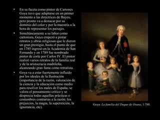 • En su faceta como pintor de Cartones
Goya tuvo que adaptarse en un primer
momento a las directrices de Bayeu,
pero pronto va a destacar por su
dominio del color y por la maestría a la
hora de representar los paisajes.
• Simultáneamente a su labor como
cartonista, Goya empezó a pintar
retratos y obras religiosas que le dieron
un gran prestigio, hasta el punto de que
en 1785 ingresó en la Academia de San
Fernando y en 1789 fue nombrado
pintor de corte por Carlos IV. El pintor
realizó varios retratos de la familia real
y de la aristocracia madrileña,
alcanzando gran fama como retratista.
• Goya va a estar fuertemente influido
por los ideales de la Ilustración
(importancia de la razón, valoración de
la ciencia y la educación como medio
para resolver los males de España; se
valora el pensamiento crítico y se
desprecia todas aquellas prácticas o
costumbres contrarias a la razón: los
prejuicios, la magia, la superstición, la
ignorancia, etc).
Goya: La familia del Duque de Osuna, 1.788.
 