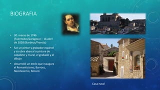 BIOGRAFIA
• 30. marzo de 1746
(Fuentodos/Zaragoza) – 16.abril
de 1828 (Burdeus/Francia)
• fue un pintor y grabador espanol
y su obra abarca la pintura de
caballete y mural, el grabado y el
dibujo
• desarrolló un estilo que inaugura
el Romanticismo, Barroco,
Neoclasicmo, Rococó
Casa natal
 