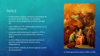 ÍNDICE
• el arte goyesco supone, asimismo, el comienzo de
la pintura contemporánea, y se considera
precursor de las vanguardias pictóricas del siglo
XX
• viaja a Italia en 1770, donde traba contacto con el
incipiente neoclasicismo
• una grave enfermedad que le aqueja en 1793 le
lleva a acercarse a una pintura más creativa y
origina
• su obra refleja el convulso periodo histórico en
que vive, particularmente la Guerra de la
Independencia
• tenia tambien ordenes de decorar iglesias y pintar
de monarquistas
La Triple generación (entre 17602 y 1769)
 