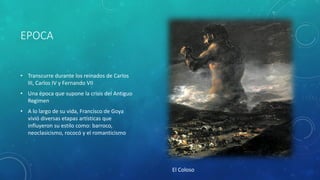 EPOCA
• Transcurre durante los reinados de Carlos
III, Carlos IV y Fernando VII
• Una época que supone la crisis del Antiguo
Regimen
• A lo largo de su vida, Francisco de Goya
vivió diversas etapas artísticas que
influyeron su estilo como: barroco,
neoclasicismo, rococó y el romanticismo
El Coloso
 