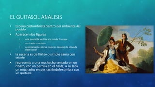 EL GUITASOL ANALISIS
• Escena costumbrista dentro del ambiente del
pueblo
• Aparecen dos figuras,
• una jovencita vestida a la moda francesa
• un criado, «cortejo»
• acompañantes de las mujeres casadas de elevada
clase social
• la escena es de flirteo o simple dama con
criado
• representa a una muchacha sentada en un
ribazo, con un perrillo en el halda; a su lado
un muchacho en pie haciéndole sombra con
un quitasol
 