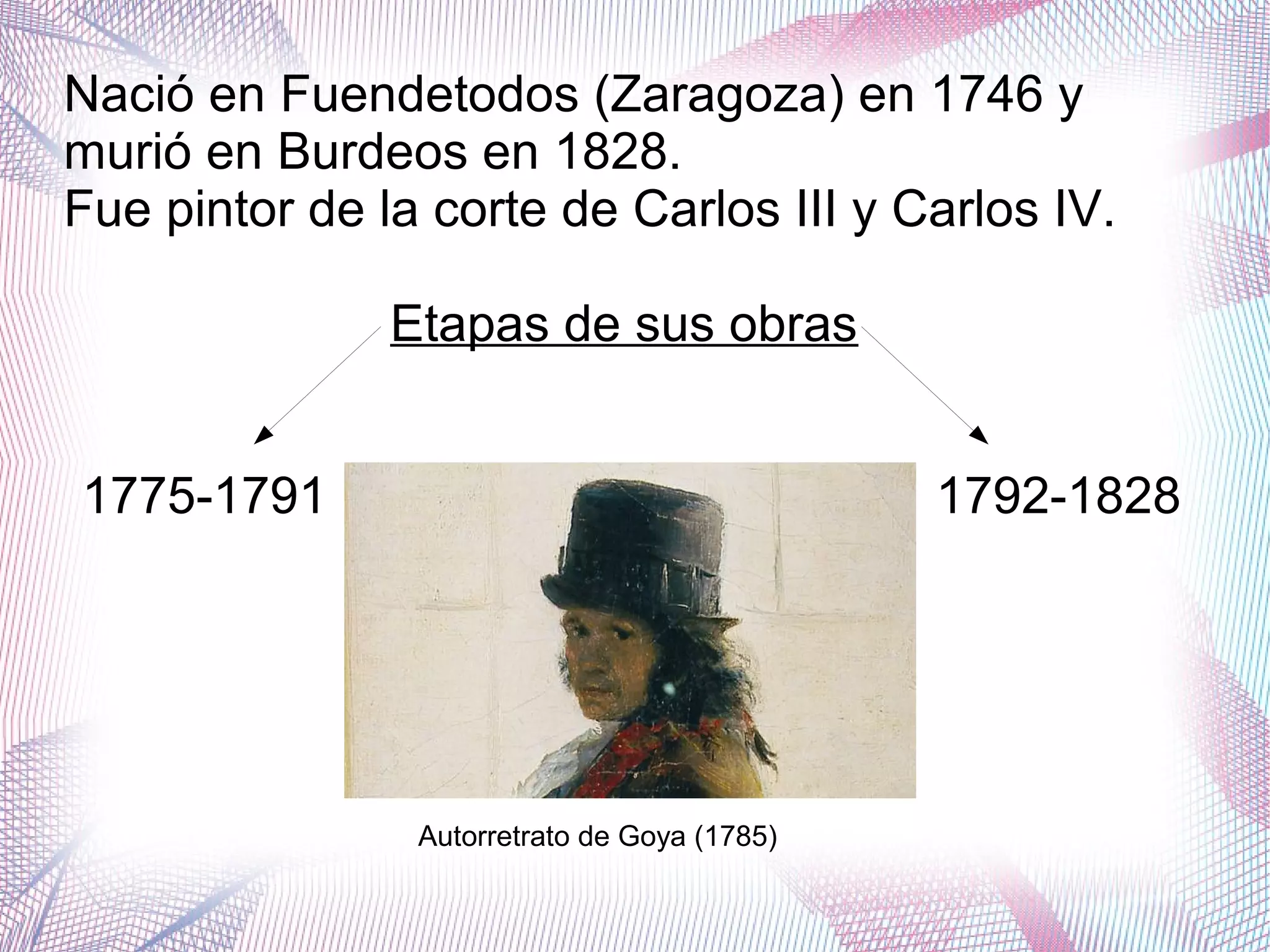 Nació en Fuendetodos (Zaragoza) en 1746 y
murió en Burdeos en 1828.
Fue pintor de la corte de Carlos III y Carlos IV.
Etapas de sus obras
1775-1791 1792-1828
Autorretrato de Goya (1785)