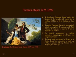 Primera etapa: 1774-1792
 Se instala en Zaragoza, donde realiza los
frescos de la bóveda del coreto de la
basílica del Pilar y de la Cartuja de Aula
Dei.
 Su amigo Francisco Bayeu, le proporcionó
trabajo como pintor de cartones en la Real
Fábrica de Tapices, lo que le llevará a
instalarse en Madrid.
 En Madrid comenzará a realizar
numerosos encargos para la nobleza y sus
amigos ilustrados.
 Su fama como retratista, le llevará a la
Corte, donde se convertirá, a partir de
1786, en pintor del rey Carlos III y,
después, de Carlos IV.
El quitasol. Cartón para tapiz. Museo del Prado. 1778
 