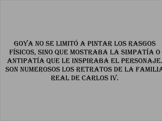 Goya No se limitó a pintar los rasgos
 físicos, sino que mostraba la simpatía o
antipatía que le inspiraba el personaje.
Son numerosos los retratos de la familia
              real de Carlos IV.
 