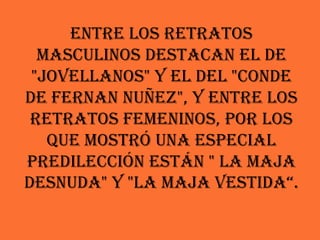 Entre los retratos
  masculinos destacan el de
 "Jovellanos" y el del "Conde
de Fernan Nuñez", y entre los
 retratos femeninos, por los
   que mostró una especial
predilección están " La maja
desnuda" y "La maja vestida“.
 