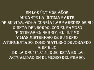 En los últimos años
         Durante la última parte
de su vida, Goya cubría las paredes de su
     Quinta del Sordo, con el famoso
      "pinturas en negro", el último
       y más misterioso de su genio
 atormentado, como "Saturno devorando
                 a un Hijo
     de la ONU" (1815) que está en la
    actualidad en el Museo del Prado.
 