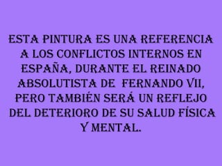 Esta pintura es una referencia
  a los conflictos internos en
  España, durante el reinado
 absolutista de Fernando VII,
 pero también será un reflejo
del deterioro de su salud física
           y mental.
 
