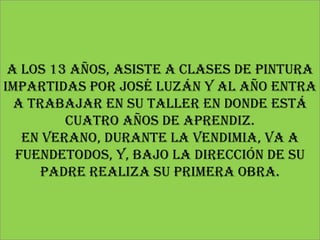 A los 13 años, asiste a clases de pintura
impartidas por José Luzán y al año entra
  a trabajar en su taller en donde está
         cuatro años de aprendiz.
   En verano, durante la vendimia, va a
  FuenDEtodos, y, bajo la dirección de su
      padre realiza su primera obra.
 