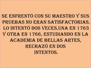 Se enfrentó con su maestro y sus
pruebas no eran satisfactorias.
 Lo intentó dos veces,una en 1763
y otra en 1766, estudiando en la
   academia de Bellas Artes,
         rechazó en dos
             intentos.
 