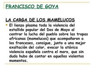 FRANCISCO DE GOYA
LA CARGA DE LOS MAMELUCOS


El lienzo plasma toda la violencia del
estallido popular del Dos de Mayo al
centrar la lucha del pueblo sobre las tropas
africanas (mamelucos) que acompañaron a
los franceses, consigue, junto a una mejor
exaltación del color, evocar la atávica
violencia española contra el moro, que sin
duda hubo de contar en aquellos violentos
momentos.

 