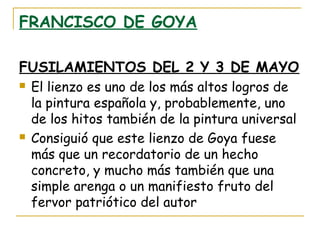 FRANCISCO DE GOYA
FUSILAMIENTOS DEL 2 Y 3 DE MAYO




El lienzo es uno de los más altos logros de
la pintura española y, probablemente, uno
de los hitos también de la pintura universal
Consiguió que este lienzo de Goya fuese
más que un recordatorio de un hecho
concreto, y mucho más también que una
simple arenga o un manifiesto fruto del
fervor patriótico del autor

 