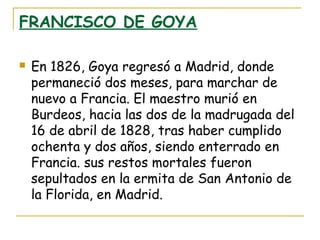FRANCISCO DE GOYA


En 1826, Goya regresó a Madrid, donde
permaneció dos meses, para marchar de
nuevo a Francia. El maestro murió en
Burdeos, hacia las dos de la madrugada del
16 de abril de 1828, tras haber cumplido
ochenta y dos años, siendo enterrado en
Francia. sus restos mortales fueron
sepultados en la ermita de San Antonio de
la Florida, en Madrid.

 