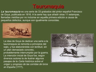 Tauromaquia

La tauromaquia es una serie de 33 grabados del pintor español Francisco
de Goya, publicada en 1816. A la serie hay que añadir otras 11 estampas,
llamadas inéditas por no incluirse en aquella primera edición a causa de
pequeños defectos, aunque son igualmente conocidas.

La idea de Goya de dedicar una serie a la
tauromaquia se remonta a principios del
siglo, y fue elaborándola con lentitud, sin
un plan demasiado concreto,
probablemente interrumpido por la guerra.
La intención inicial de Goya fue, según
diversos autores la de ilustrar algunos
pasajes de la Carta histórica sobre el
origen y progreso de las corridas de toros
en España (1777),

 