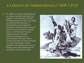 La Guerra de Independencia (1.808-1.813)
►

En 1808, la invasión de España por
las tropas napoleónicas colocó al
artista en una situación delicada.
Ideológicamente era afín a las ideas
revolucionarias francesas, y
consideraba que la presencia
francesa en España podría sacar al
país de la pobre situación cultual,
social y económica en las que
estaba inmersa. Por tanto,
pertenecía al grupo de los
afrancesados. De hecho Goya
conservó el cargo de pintor de corte
con José I Bonaparte. Pronto
adoptará una postura crítica, al ser
testigo de las atrocidades que se
produjeron en los dos bandos.

 