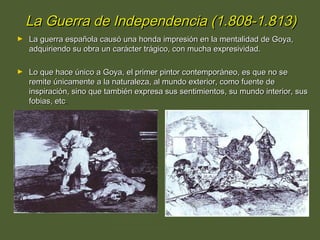 La Guerra de Independencia (1.808-1.813)
►

La guerra española causó una honda impresión en la mentalidad de Goya,
adquiriendo su obra un carácter trágico, con mucha expresividad.

►

Lo que hace único a Goya, el primer pintor contemporáneo, es que no se
remite únicamente a la naturaleza, al mundo exterior, como fuente de
inspiración, sino que también expresa sus sentimientos, su mundo interior, sus
fobias, etc.
Goya: Y no hay remedio. Desastres de la Guerra (1.808-1.814)

Goya: Populacho.
Desastres de la Guerra.

 