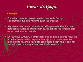 Obras de Goya
“Las Majas”
►

Formaban parte de la colección de pinturas de Godoy.
Posiblemente fue este ministro quien las encargó.

►

Algunos opinan que la retratada es la Duquesa de Alba; los que
defienden esta teoría argumentan que la cabeza fue rehecha para
evitar que fuese reconocida.

►

En "La Maja Vestida", el amplio lazo que se ciñe al cuerpo recuerda
al de los retratos de la duquesa. La maja, como la duquesa, es
también una mujer de clase alta con gustos plebeyos; así parecen
indicarlos los zapatos puntiagudos, bardados en oro.

 
