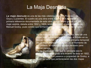 La Maja Desnuda
La maja desnuda es una de las más célebres obras de Francisco de
Goya y Lucientes. El cuadro es una obra entre 1790 y 1800, fecha de la
primera referencia documentada de esta obra. Luego formó pareja con La
maja vestida, datada entre 1802 y 1805,] probablemente a requerimiento de
Manuel Godoy, pues consta que formaron parte de un gabinete de su casa.
No se trata de un desnudo mitológico, sino de una
mujer real, contemporánea a Goya, e incluso en su
época se le llamó «la Gitana». La primacía temporal
de La maja desnuda indica que en el momento de
ser pintado, el cuadro no estaba pensado para
formar pareja.
Se ha especulado con que la retratada sea la
Duquesa de Alba, pues a la muerte de ésta en 1802,
todos sus cuadros pasaron a propiedad de Godoy, a
quien se sabe que pertenecieron las dos majas

 