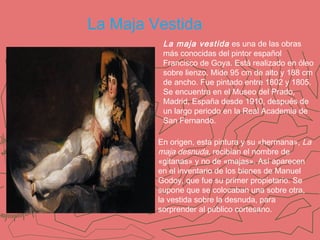 La Maja Vestida
La maja vestida es una de las obras
más conocidas del pintor español
Francisco de Goya. Está realizado en óleo
sobre lienzo. Mide 95 cm de alto y 188 cm
de ancho. Fue pintado entre 1802 y 1805.
Se encuentra en el Museo del Prado,
Madrid, España desde 1910, después de
un largo periodo en la Real Academia de
San Fernando.
En origen, esta pintura y su «hermana», La
maja desnuda, recibían el nombre de
«gitanas» y no de «majas». Así aparecen
en el inventario de los bienes de Manuel
Godoy, que fue su primer propietario. Se
supone que se colocaban una sobre otra,
la vestida sobre la desnuda, para
sorprender al público cortesano.

 