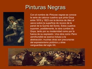 Pinturas Negras
Con el nombre de Pinturas negras se conoce
la serie de catorce cuadros que pinta Goya
entre 1819 y 1823 con la técnica de óleo al
secco sobre la superficie de revoco de la
pared de la Quinta del Sordo. Estos cuadros
suponen, posiblemente, la obra cumbre de
Goya, tanto por su modernidad como por la
fuerza de su expresión. Una obra como Perro
semihundido se acerca incluso a la
abstracción; muchas otras son precursoras
del expresionismo pictórico y otras
vanguardias del siglo XX.

 