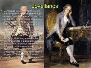Jovellanos

►

Jovellanos fue el gran hombre de la
Ilustración española. En el momento
en que Goya le hizo este retrato, por
el que cobró 6.000 reales, había sido
nombrado Ministro de Gracia y
Justicia y estaba en el punto más
álgido de su carrera política.
Posteriormente empezó su declive,
fue procesado por la Inquisición e
incluso encarcelado. Su relación con
Goya debió ser muy estrecha, La
responsabilidad a la que tenía que
enfrentarse Jovellanos desde su
Ministerio provoca que aparezca con
carácter melancólico y pensativo,
apoyándose en la mesa que sostiene
la estatua de Minerva, diosa de la
sabiduría y protectora de las artes.

 